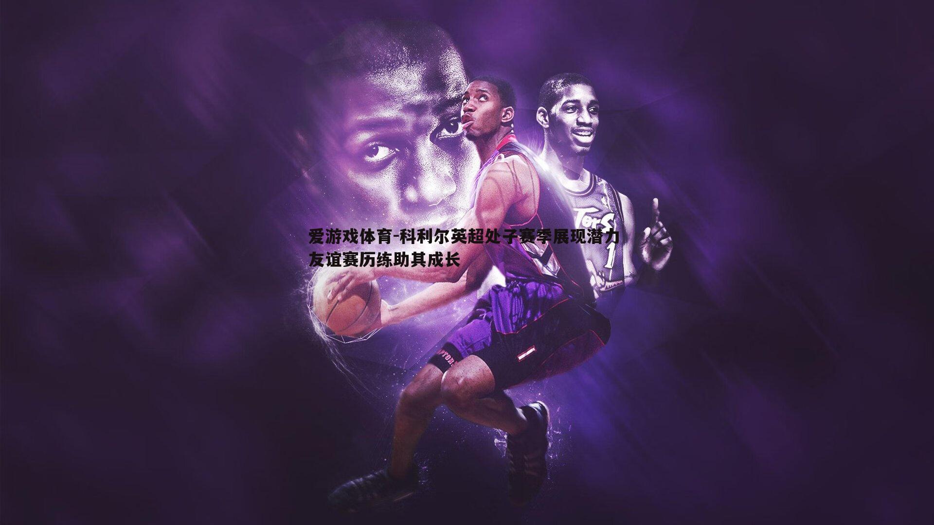 爱游戏体育-科利尔英超处子赛季展现潜力 友谊赛历练助其成长