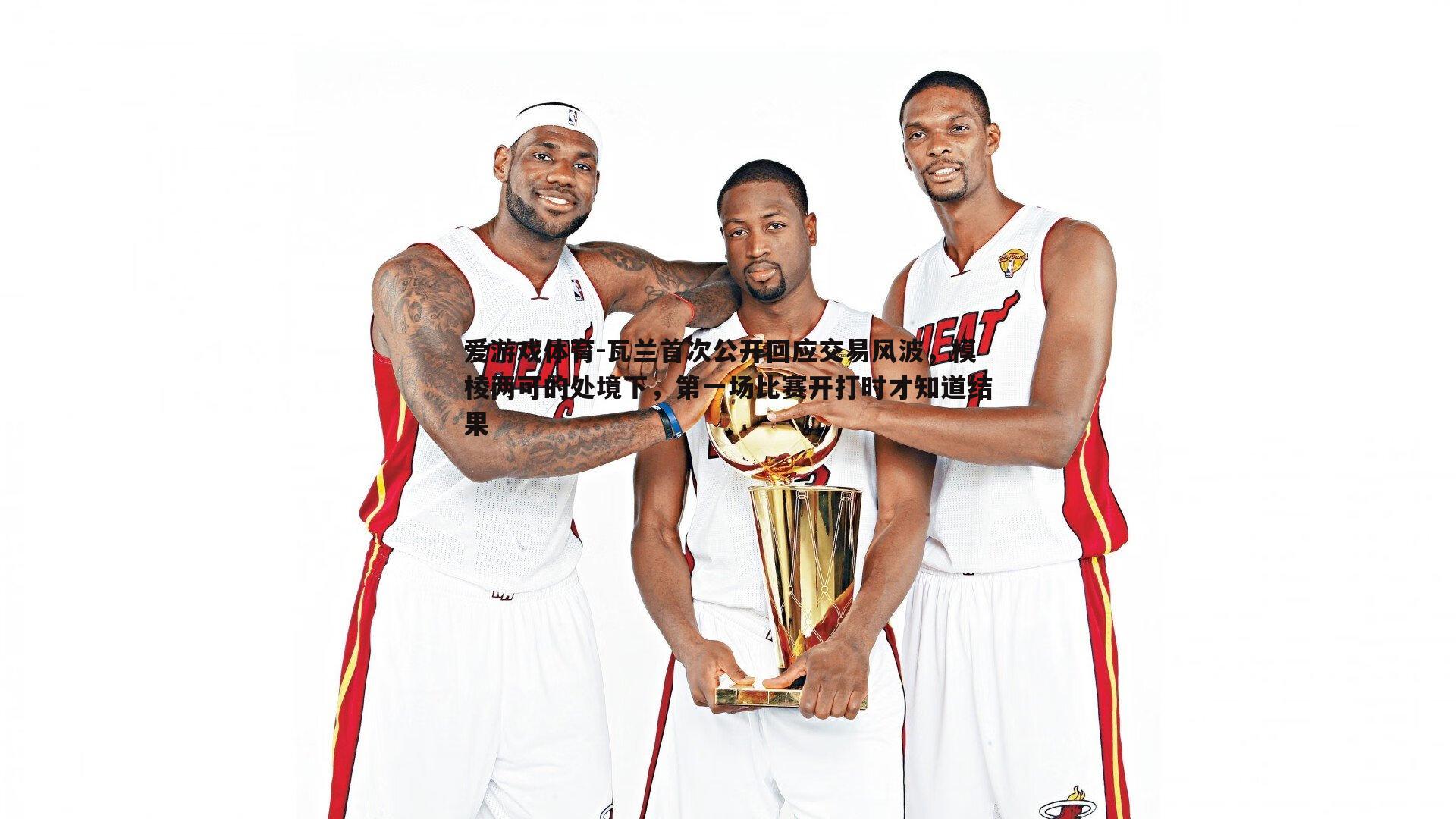 爱游戏体育-瓦兰首次公开回应交易风波，模棱两可的处境下，第一场比赛开打时才知道结果